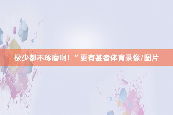 极少都不琢磨啊！”更有甚者体育录像/图片