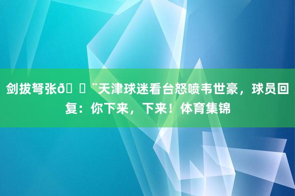 剑拔弩张😨天津球迷看台怒喷韦世豪，球员回复：你下来，下来！体育集锦