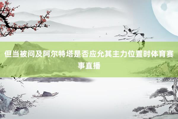 但当被问及阿尔特塔是否应允其主力位置时体育赛事直播