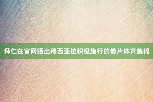 拜仁在官网晒出穆西亚拉积极施行的像片体育集锦