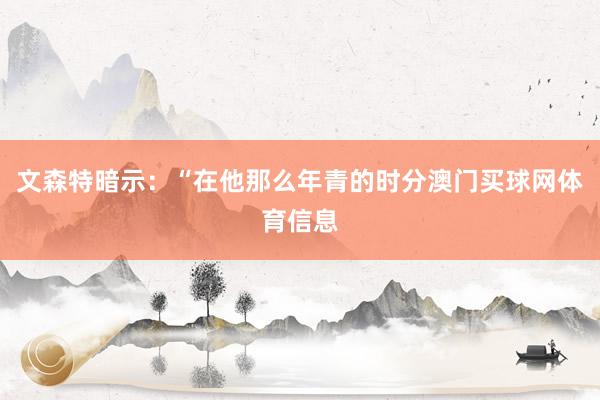 文森特暗示：“在他那么年青的时分澳门买球网体育信息