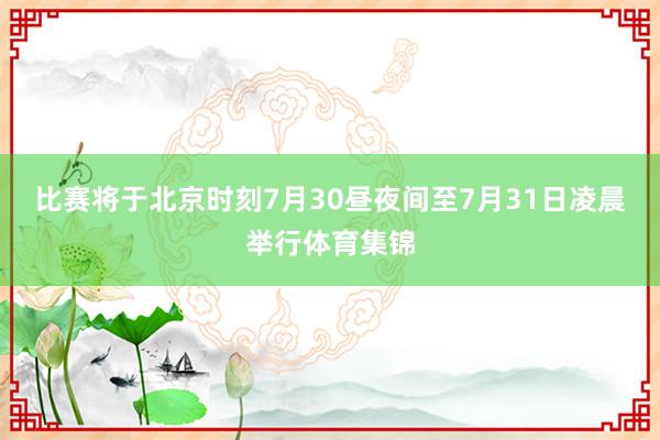 比赛将于北京时刻7月30昼夜间至7月31日凌晨举行体育集锦