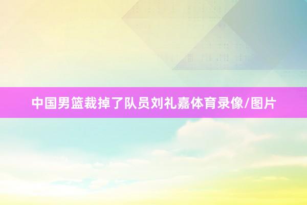 中国男篮裁掉了队员刘礼嘉体育录像/图片