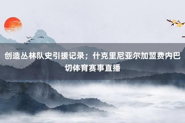 创造丛林队史引援记录；什克里尼亚尔加盟费内巴切体育赛事直播