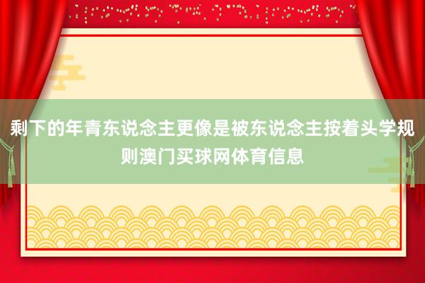 剩下的年青东说念主更像是被东说念主按着头学规则澳门买球网体育信息