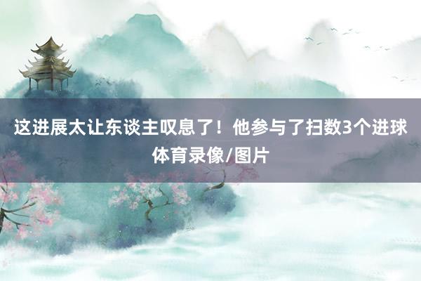 这进展太让东谈主叹息了！他参与了扫数3个进球体育录像/图片