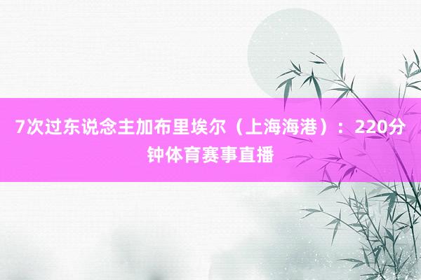 7次过东说念主加布里埃尔（上海海港）：220分钟体育赛事直播