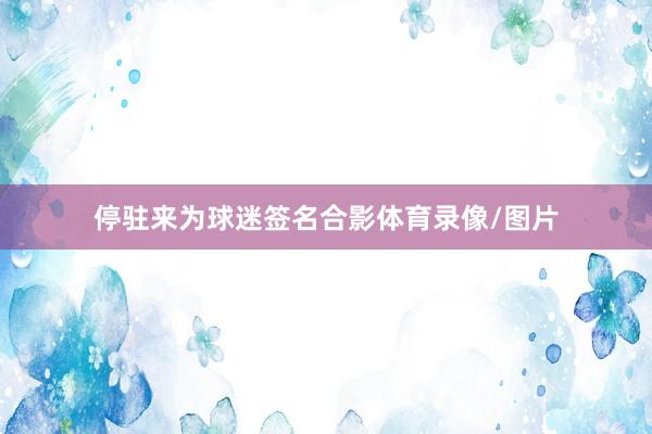 停驻来为球迷签名合影体育录像/图片