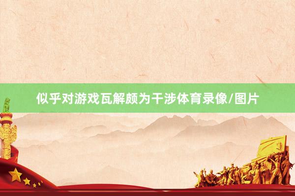 似乎对游戏瓦解颇为干涉体育录像/图片
