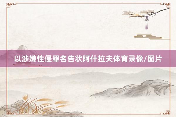 以涉嫌性侵罪名告状阿什拉夫体育录像/图片