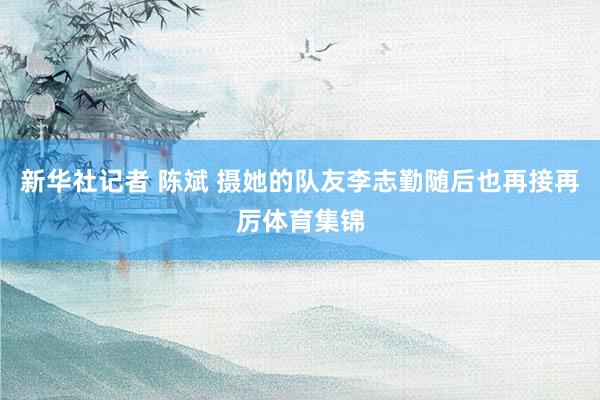 新华社记者 陈斌 摄她的队友李志勤随后也再接再厉体育集锦