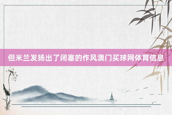 但米兰发扬出了闭塞的作风澳门买球网体育信息