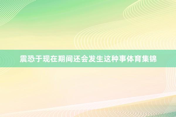 震恐于现在期间还会发生这种事体育集锦