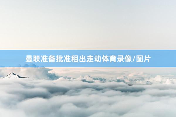 曼联准备批准租出走动体育录像/图片