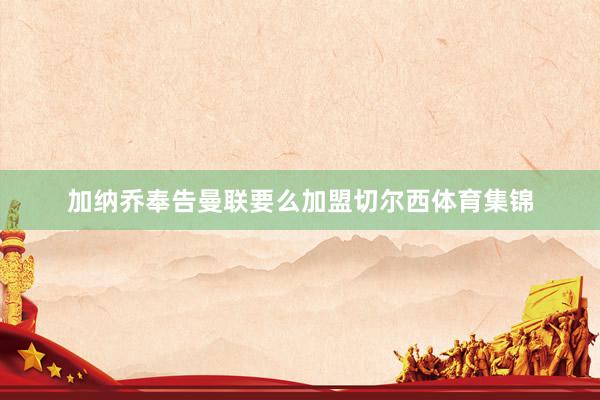 加纳乔奉告曼联要么加盟切尔西体育集锦