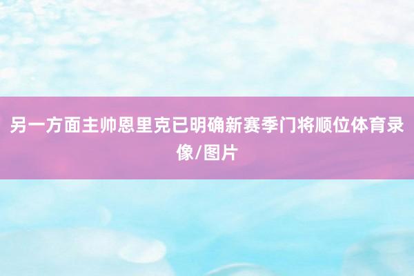 另一方面主帅恩里克已明确新赛季门将顺位体育录像/图片