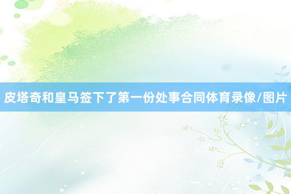皮塔奇和皇马签下了第一份处事合同体育录像/图片