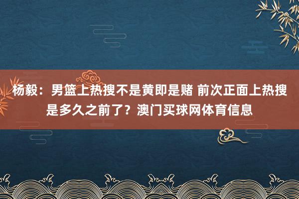 杨毅：男篮上热搜不是黄即是赌 前次正面上热搜是多久之前了？澳门买球网体育信息