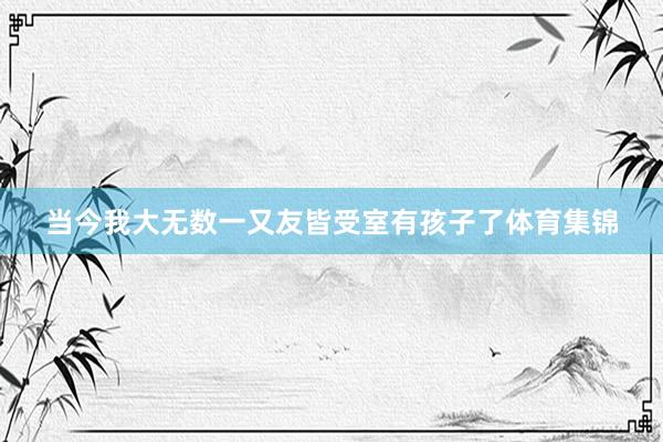 当今我大无数一又友皆受室有孩子了体育集锦