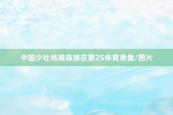 中国少壮杨瀚森排在第25体育录像/图片