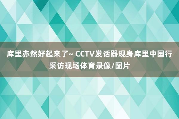 库里亦然好起来了~ CCTV发话器现身库里中国行采访现场体育录像/图片