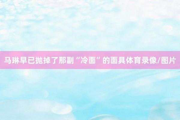 马琳早已抛掉了那副“冷面”的面具体育录像/图片