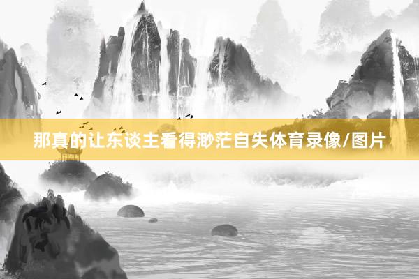那真的让东谈主看得渺茫自失体育录像/图片