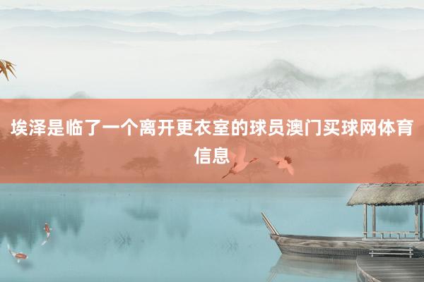 埃泽是临了一个离开更衣室的球员澳门买球网体育信息