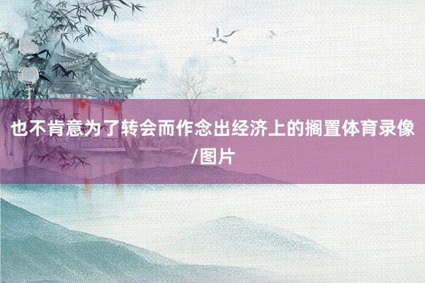也不肯意为了转会而作念出经济上的搁置体育录像/图片
