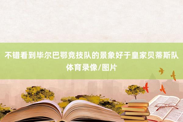 不错看到毕尔巴鄂竞技队的景象好于皇家贝蒂斯队体育录像/图片