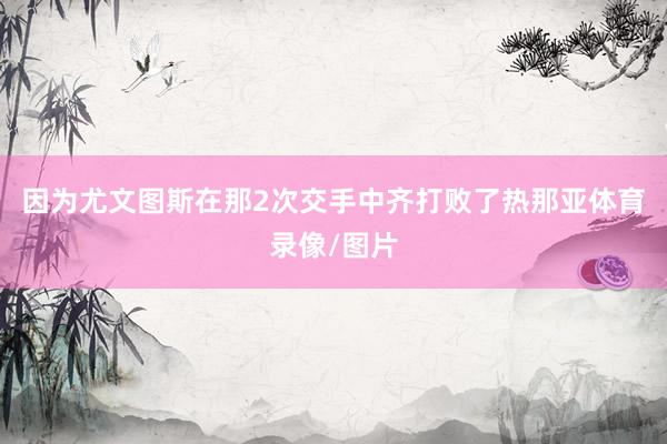 因为尤文图斯在那2次交手中齐打败了热那亚体育录像/图片