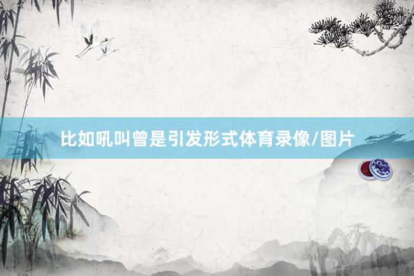 比如吼叫曾是引发形式体育录像/图片