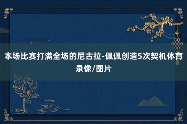 本场比赛打满全场的尼古拉-佩佩创造5次契机体育录像/图片
