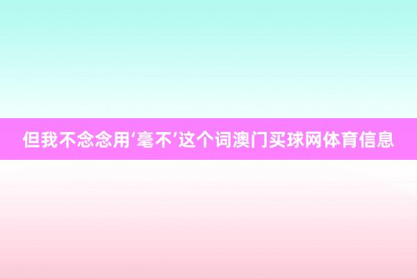 但我不念念用‘毫不’这个词澳门买球网体育信息