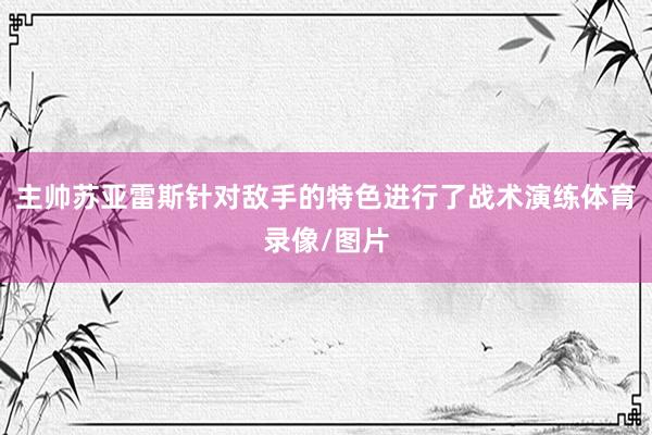 主帅苏亚雷斯针对敌手的特色进行了战术演练体育录像/图片