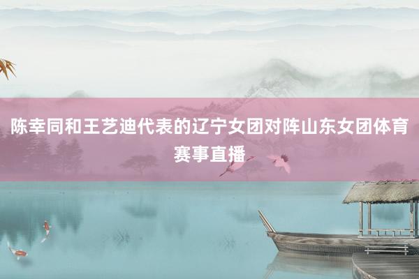 陈幸同和王艺迪代表的辽宁女团对阵山东女团体育赛事直播