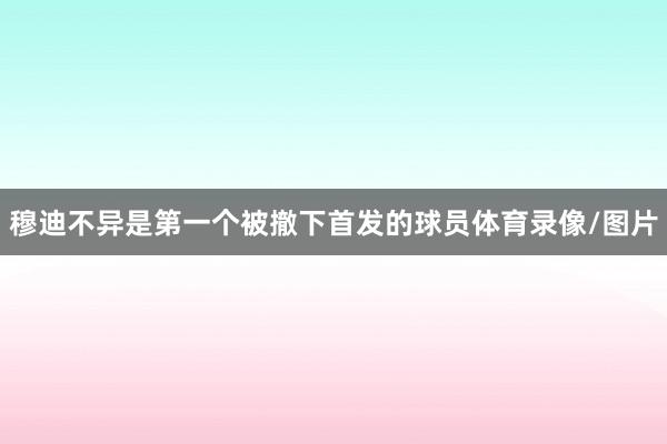 穆迪不异是第一个被撤下首发的球员体育录像/图片