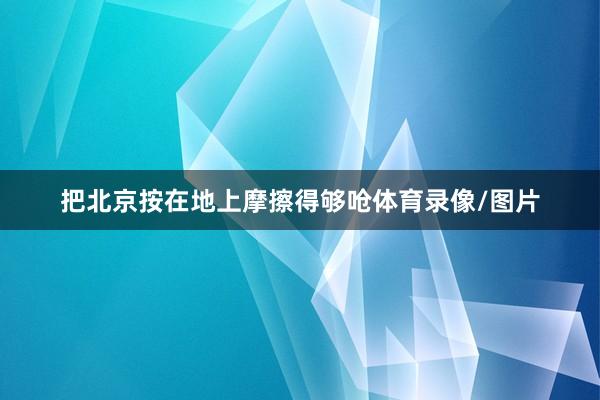 把北京按在地上摩擦得够呛体育录像/图片