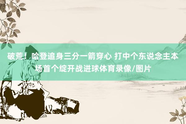破荒！哈登追身三分一箭穿心 打中个东说念主本场首个绽开战进球体育录像/图片