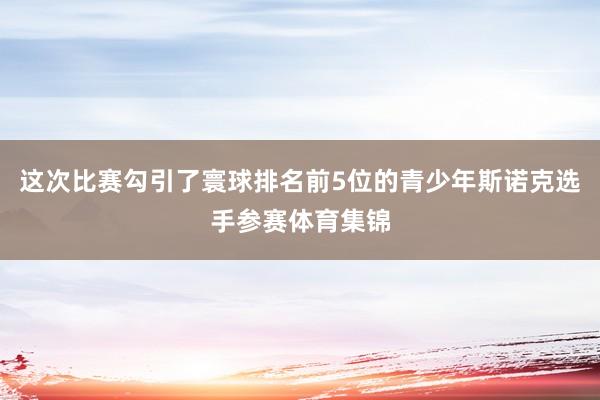 这次比赛勾引了寰球排名前5位的青少年斯诺克选手参赛体育集锦