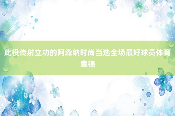 此役传射立功的阿森纳时尚当选全场最好球员体育集锦