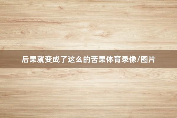 后果就变成了这么的苦果体育录像/图片