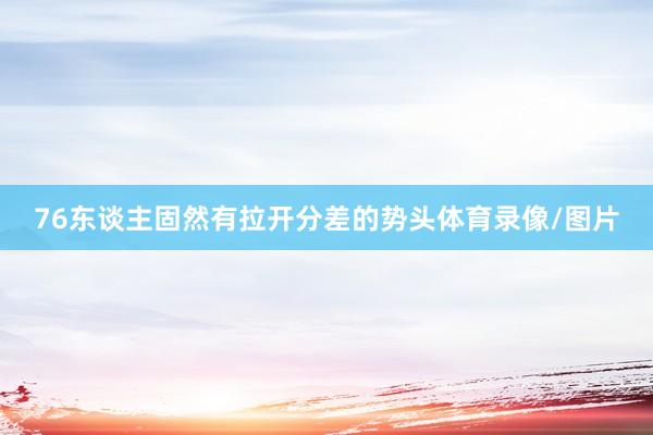 76东谈主固然有拉开分差的势头体育录像/图片