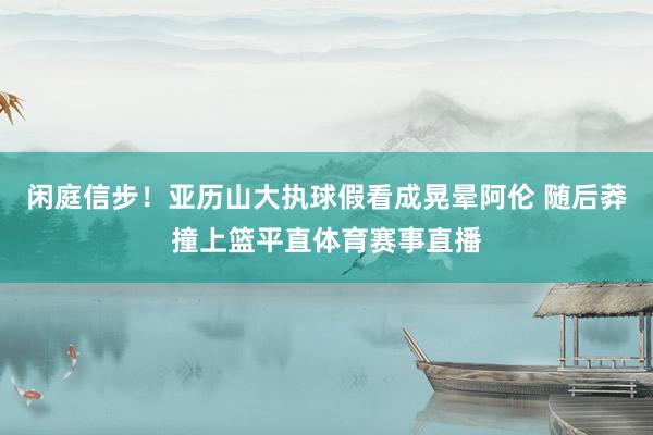 闲庭信步！亚历山大执球假看成晃晕阿伦 随后莽撞上篮平直体育赛事直播