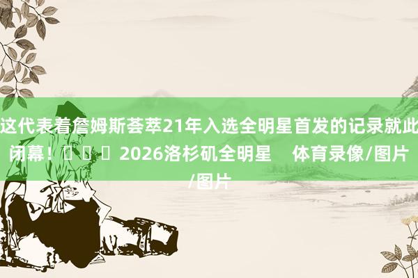 这代表着詹姆斯荟萃21年入选全明星首发的记录就此闭幕！			2026洛杉矶全明星    体育录像/图片