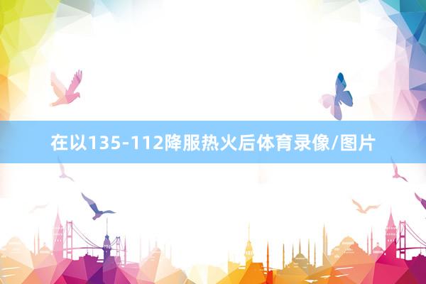 在以135-112降服热火后体育录像/图片