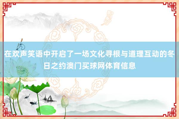 在欢声笑语中开启了一场文化寻根与道理互动的冬日之约澳门买球网体育信息