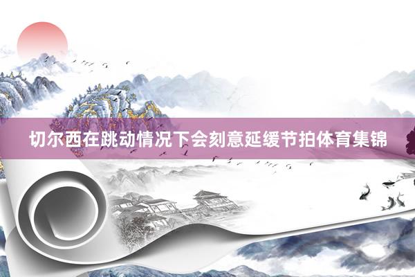切尔西在跳动情况下会刻意延缓节拍体育集锦