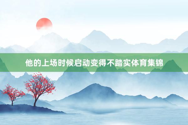 他的上场时候启动变得不踏实体育集锦