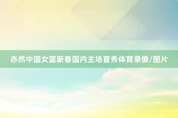 亦然中国女篮新春国内主场首秀体育录像/图片